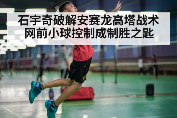 石宇奇破解安赛龙高塔战术 网前小球控制成制胜之匙